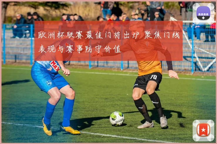 欧洲杯联赛最佳门将出炉 聚焦门线表现与赛事防守价值