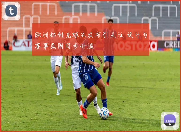 欧洲杯耐克球衣发布引关注 设计与赛事氛围同步升温