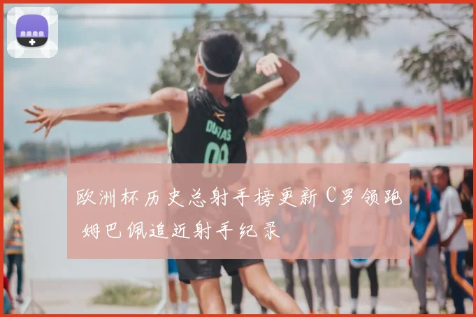 欧洲杯历史总射手榜更新 C罗领跑 姆巴佩追近射手纪录