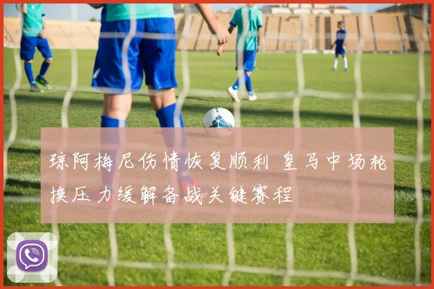 琼阿梅尼伤情恢复顺利 皇马中场轮换压力缓解备战关键赛程