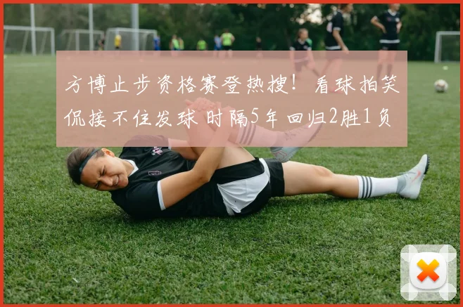 方博止步资格赛登热搜!看球拍笑侃接不住发球 时隔5年回归2胜1负