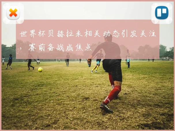 世界杯贝赫拉米相关动态引发关注,赛前备战成焦点