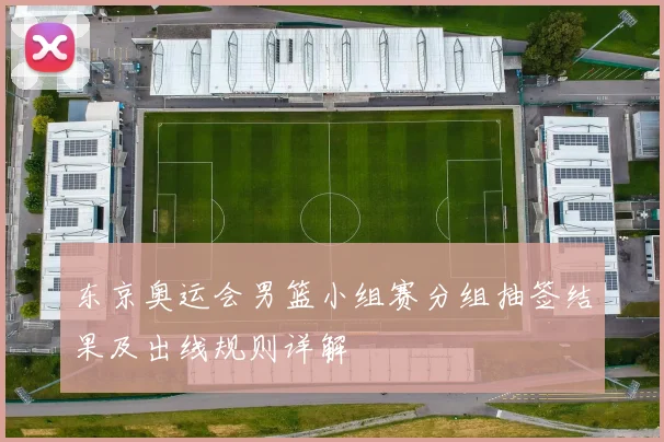 东京奥运会男篮小组赛分组抽签结果及出线规则详解