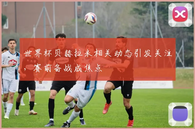 世界杯贝赫拉米相关动态引发关注，赛前备战成焦点