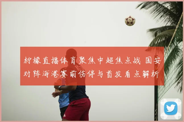 柠檬直播体育聚焦中超焦点战 国安对阵海港赛前伤停与首发看点解析