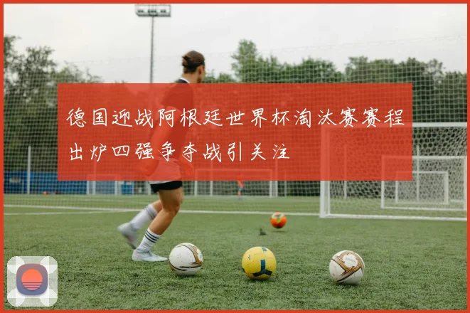 德国迎战阿根廷世界杯淘汰赛赛程出炉四强争夺战引关注