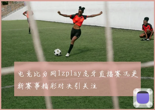 电竞比分网1zplay虎牙直播赛况更新赛事精彩对决引关注