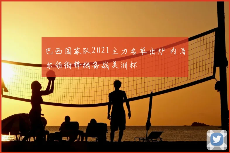 巴西国家队2021主力名单出炉 内马尔领衔锋线备战美洲杯