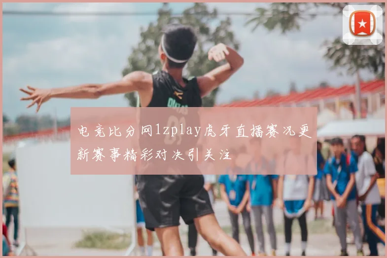 电竞比分网1zplay虎牙直播赛况更新赛事精彩对决引关注