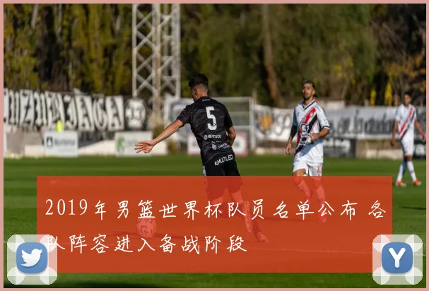 2019年男篮世界杯队员名单公布 各队阵容进入备战阶段