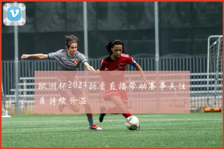 欧洲杯2024抖音直播带动赛事关注度持续升温