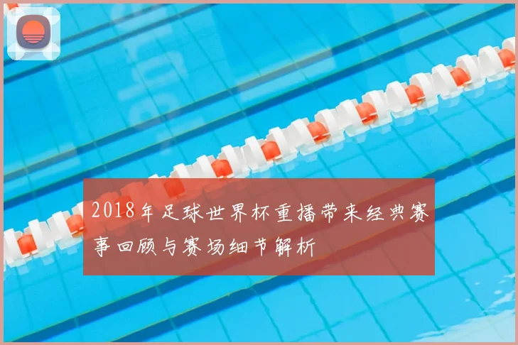 2018年足球世界杯重播带来经典赛事回顾与赛场细节解析
