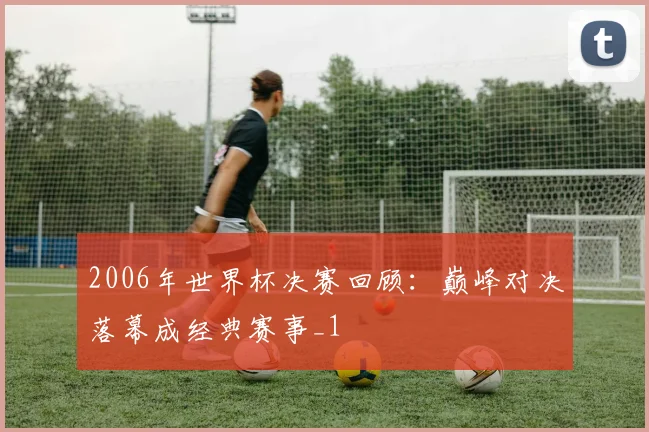 2006年世界杯决赛回顾：巅峰对决落幕成经典赛事_1