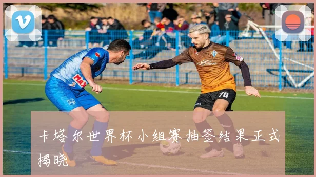 卡塔尔世界杯小组赛抽签结果正式揭晓