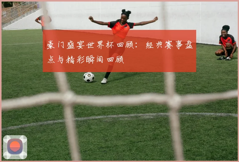 豪门盛宴世界杯回顾：经典赛事盘点与精彩瞬间回顾