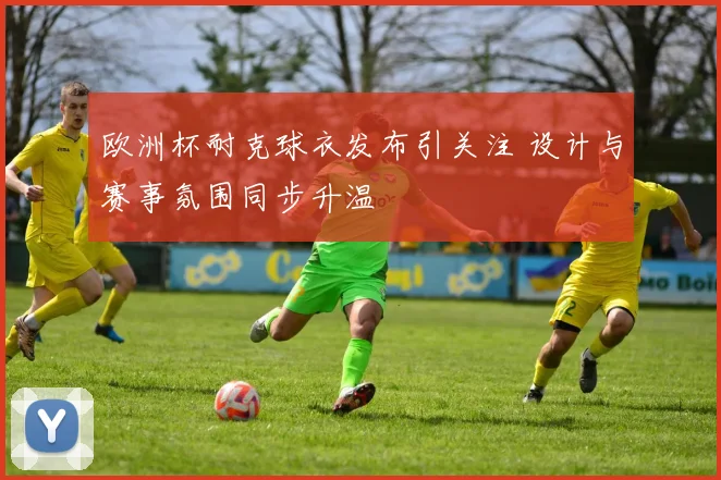 欧洲杯耐克球衣发布引关注 设计与赛事氛围同步升温