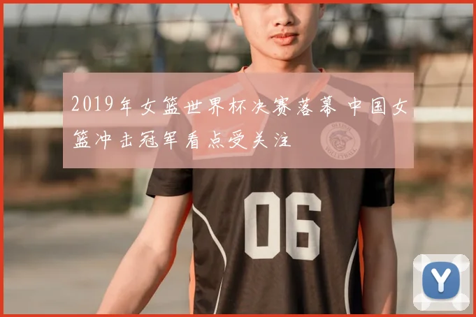2019年女篮世界杯决赛落幕 中国女篮冲击冠军看点受关注