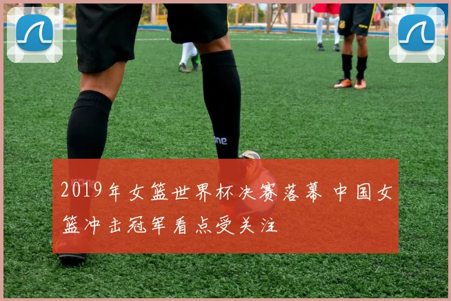 2019年女篮世界杯决赛落幕 中国女篮冲击冠军看点受关注