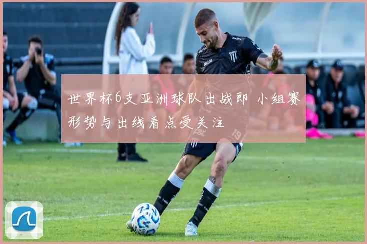 世界杯6支亚洲球队出战即 小组赛形势与出线看点受关注