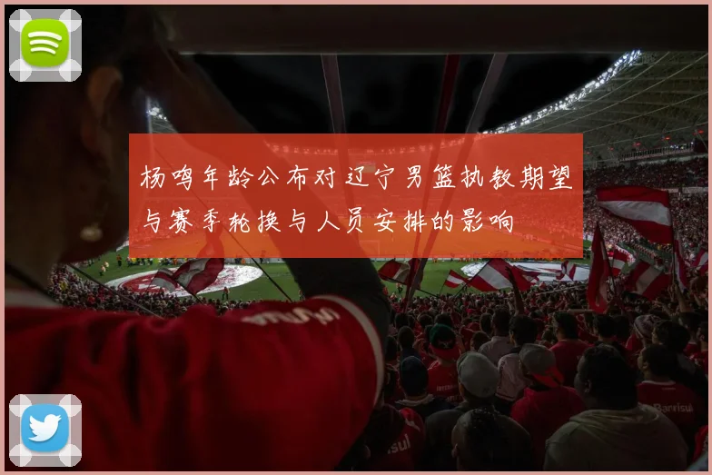 杨鸣年龄公布对辽宁男篮执教期望与赛季轮换与人员安排的影响