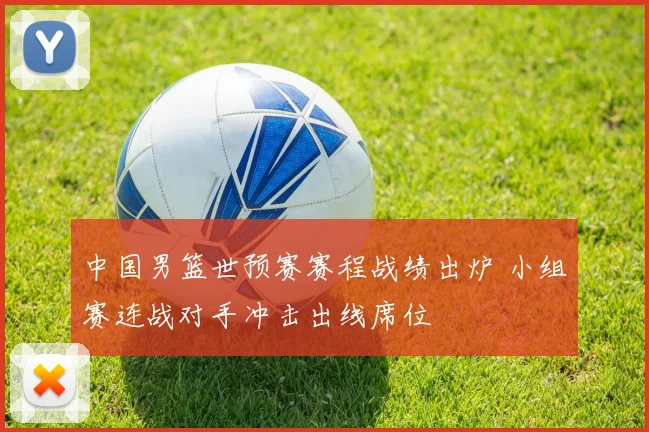 中国男篮世预赛赛程战绩出炉 小组赛连战对手冲击出线席位